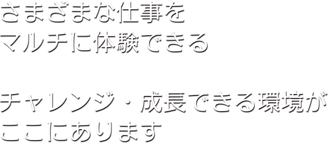 さまざまな仕事をマルチに体験できる チャレンジ。成長できる環境がここにあります